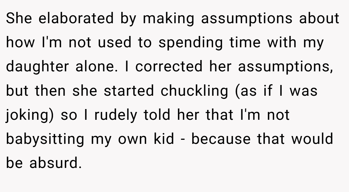 She elaborated by making assumptions about how I'm not used to spending time with my daughter alone. I corrected her assumptions, but then she started chuckling (as if I was joking) so I rudely told her that I'm not babysitting my own kid - because that would be absurd.