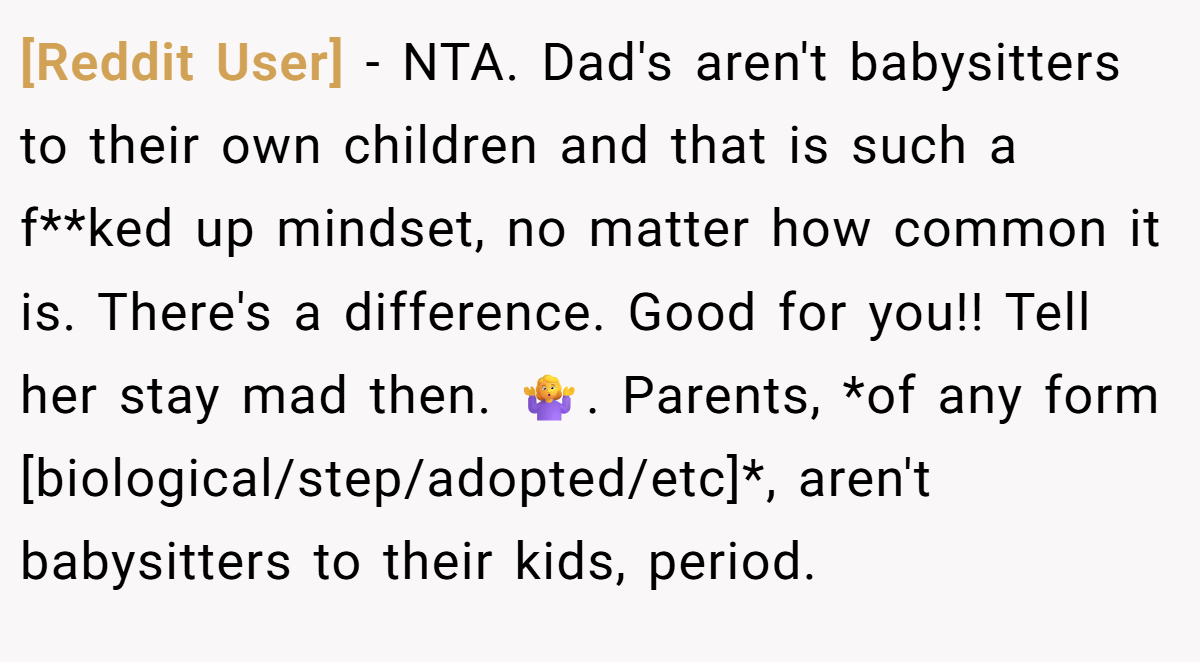 [Reddit User] - NTA. Dad's aren't babysitters to their own children and that is such a f**ked up mindset, no matter how common it is. There's a difference. Good for you!! Tell her stay mad then. 🤷‍♀️. Parents, *of any form [biological/step/adopted/etc]*, aren't babysitters to their kids, period.