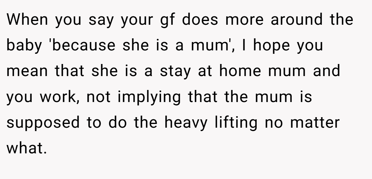When you say your gf does more around the baby 'because she is a mum', I hope you mean that she is a stay at home mum and you work, not implying that the mum is supposed to do the heavy lifting no matter what.
