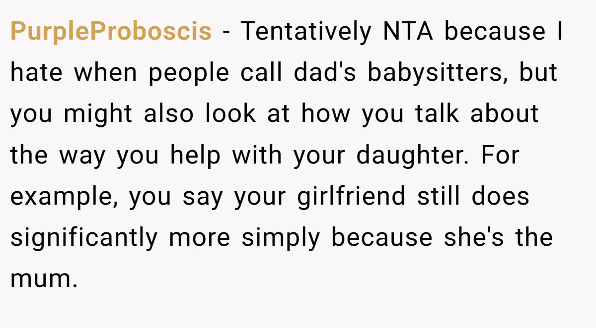 PurpleProboscis - Tentatively NTA because I hate when people call dad's babysitters, but you might also look at how you talk about the way you help with your daughter. For example, you say your girlfriend still does significantly more simply because she's the mum.