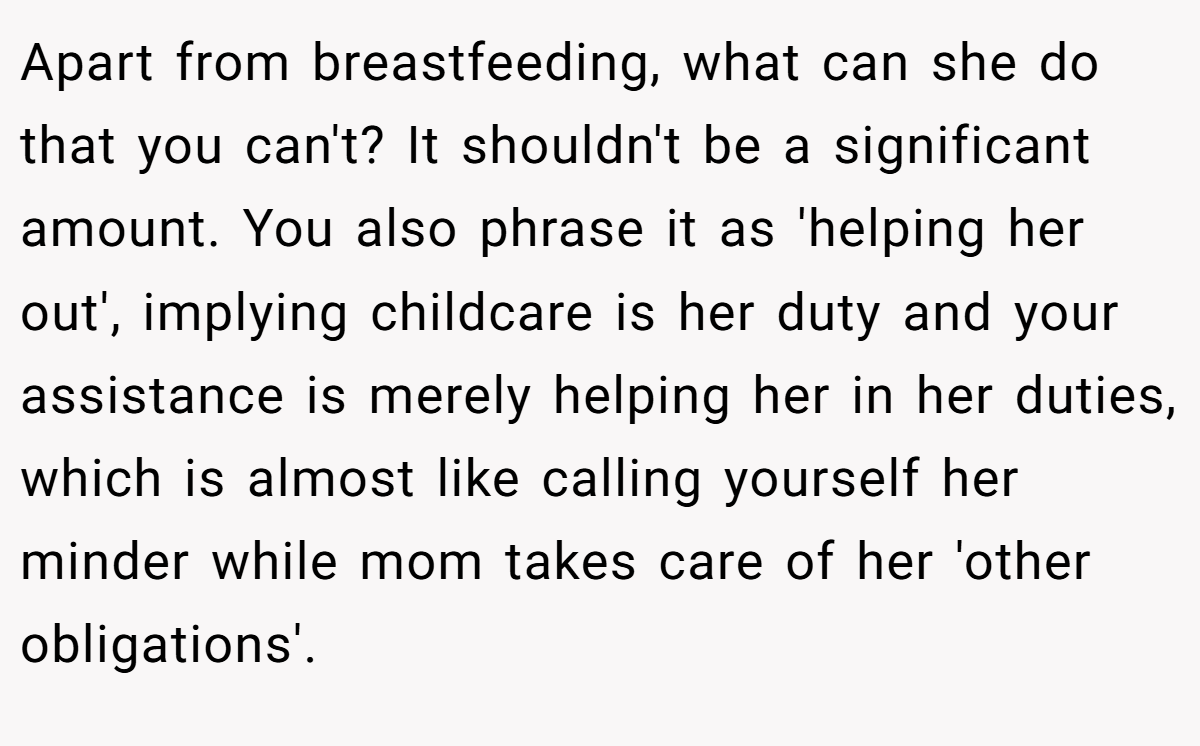 Apart from breastfeeding, what can she do that you can't? It shouldn't be a significant amount. You also phrase it as 'helping her out', implying childcare is her duty and your assistance is merely helping her in her duties, which is almost like calling yourself her minder while mom takes care of her 'other obligations'.