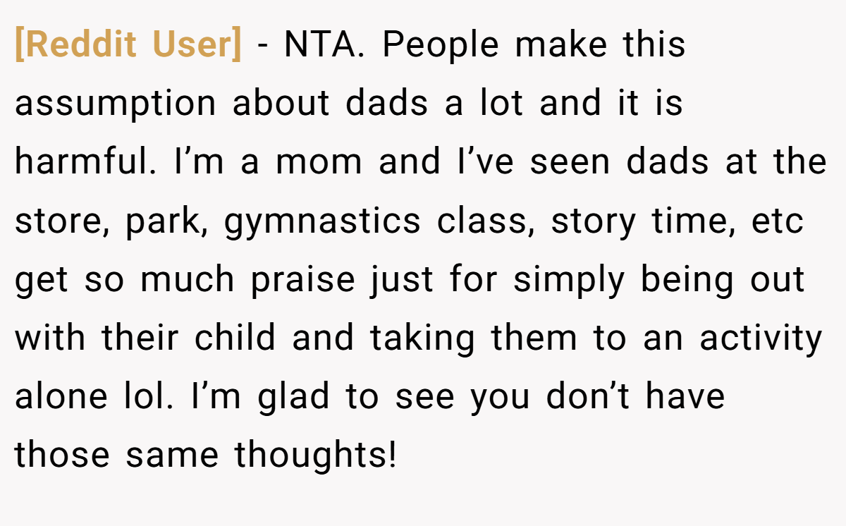 [Reddit User] - NTA. People make this assumption about dads a lot and it is harmful. I’m a mom and I’ve seen dads at the store, park, gymnastics class, story time, etc get so much praise just for simply being out with their child and taking them to an activity alone lol. I’m glad to see you don’t have those same thoughts!