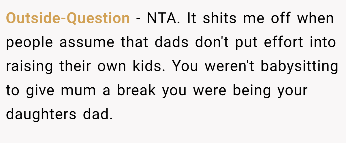 Outside-Question - NTA. It shits me off when people assume that dads don't put effort into raising their own kids. You weren't babysitting to give mum a break you were being your daughters dad.