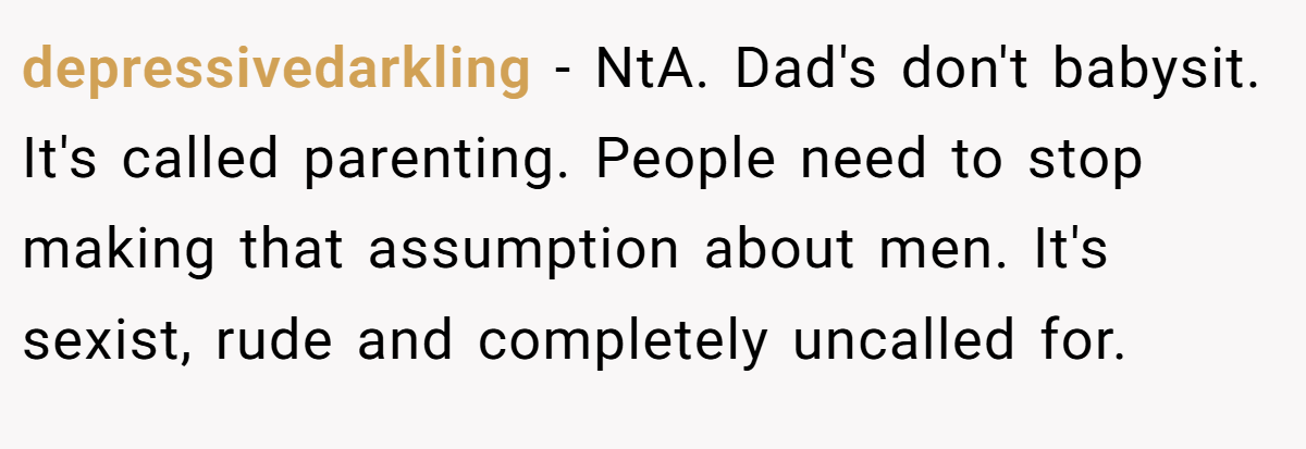 depressivedarkling - NtA. Dad's don't babysit. It's called parenting. People need to stop making that assumption about men. It's sexist, rude and completely uncalled for.
