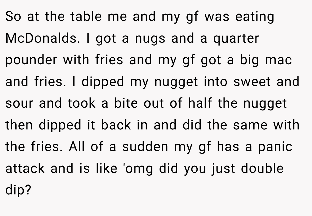 So at the table me and my gf was eating McDonalds. I got a nugs and a quarter pounder with fries and my gf got a big mac and fries. I dipped my nugget into sweet and sour and took a bite out of half the nugget then dipped it back in and did the same with the fries. All of a sudden my gf has a panic attack and is like 'omg did you just double dip?