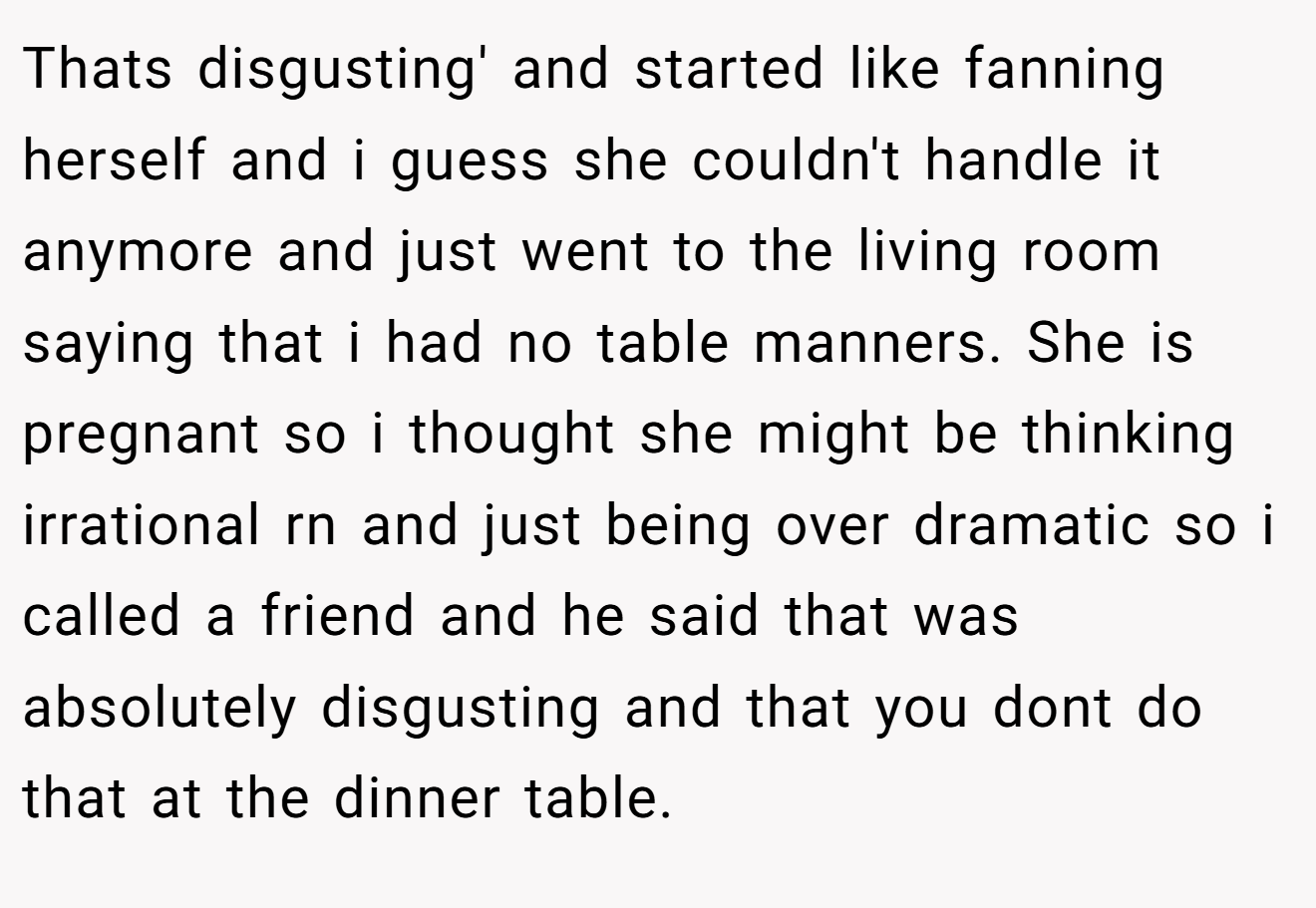 Thats disgusting' and started like fanning herself and i guess she couldn't handle it anymore and just went to the living room saying that i had no table manners. She is pregnant so i thought she might be thinking irrational rn and just being over dramatic so i called a friend and he said that was absolutely disgusting and that you dont do that at the dinner table.