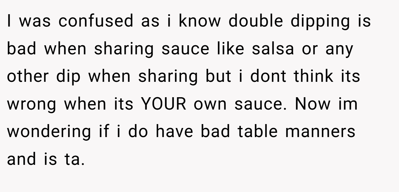 I was confused as i know double dipping is bad when sharing sauce like salsa or any other dip when sharing but i dont think its wrong when its YOUR own sauce. Now im wondering if i do have bad table manners and is ta.