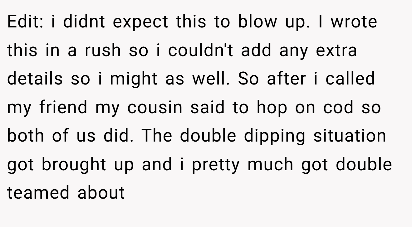 Edit: i didnt expect this to blow up. I wrote this in a rush so i couldn't add any extra details so i might as well. So after i called my friend my cousin said to hop on cod so both of us did. The double dipping situation got brought up and i pretty much got double teamed about