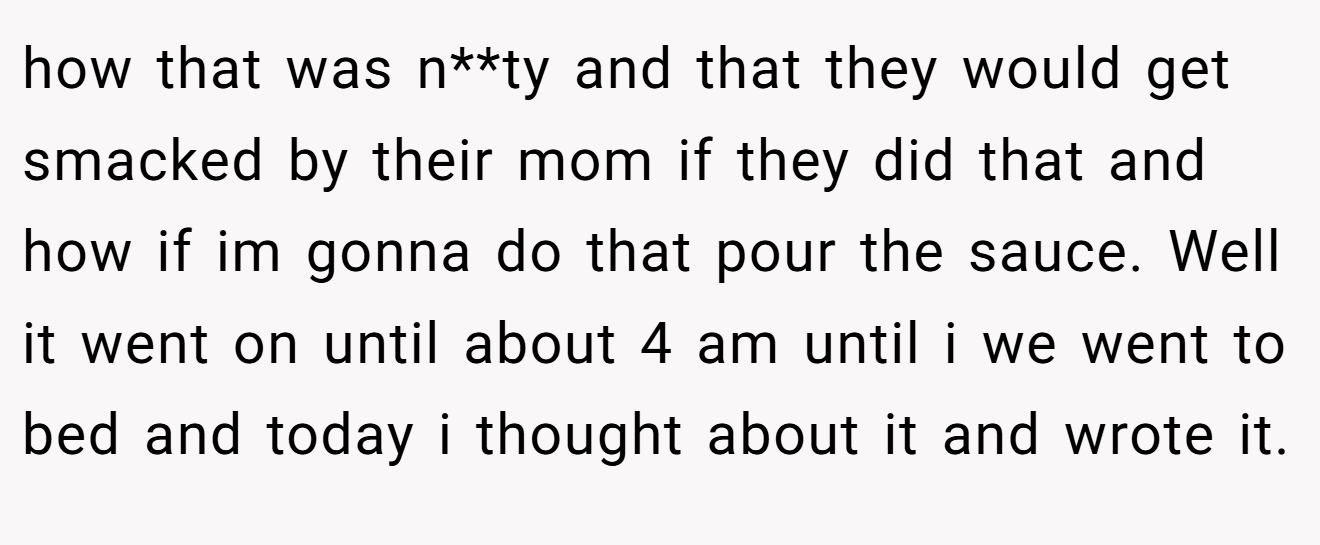 how that was n**ty and that they would get smacked by their mom if they did that and how if im gonna do that pour the sauce. Well it went on until about 4 am until i we went to bed and today i thought about it and wrote it.