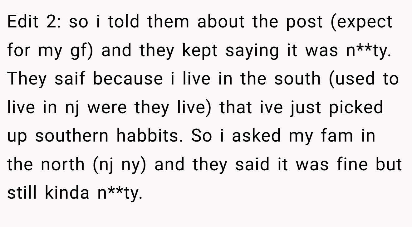 Edit 2: so i told them about the post (expect for my gf) and they kept saying it was n**ty. They saif because i live in the south (used to live in nj were they live) that ive just picked up southern habbits. So i asked my fam in the north (nj ny) and they said it was fine but still kinda n**ty.