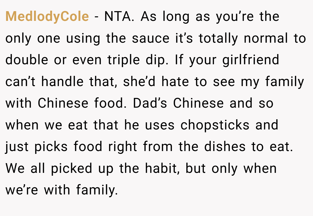 MedlodyCole - NTA. As long as you’re the only one using the sauce it’s totally normal to double or even triple dip. If your girlfriend can’t handle that, she’d hate to see my family with Chinese food. Dad’s Chinese and so when we eat that he uses chopsticks and just picks food right from the dishes to eat. We all picked up the habit, but only when we’re with family.