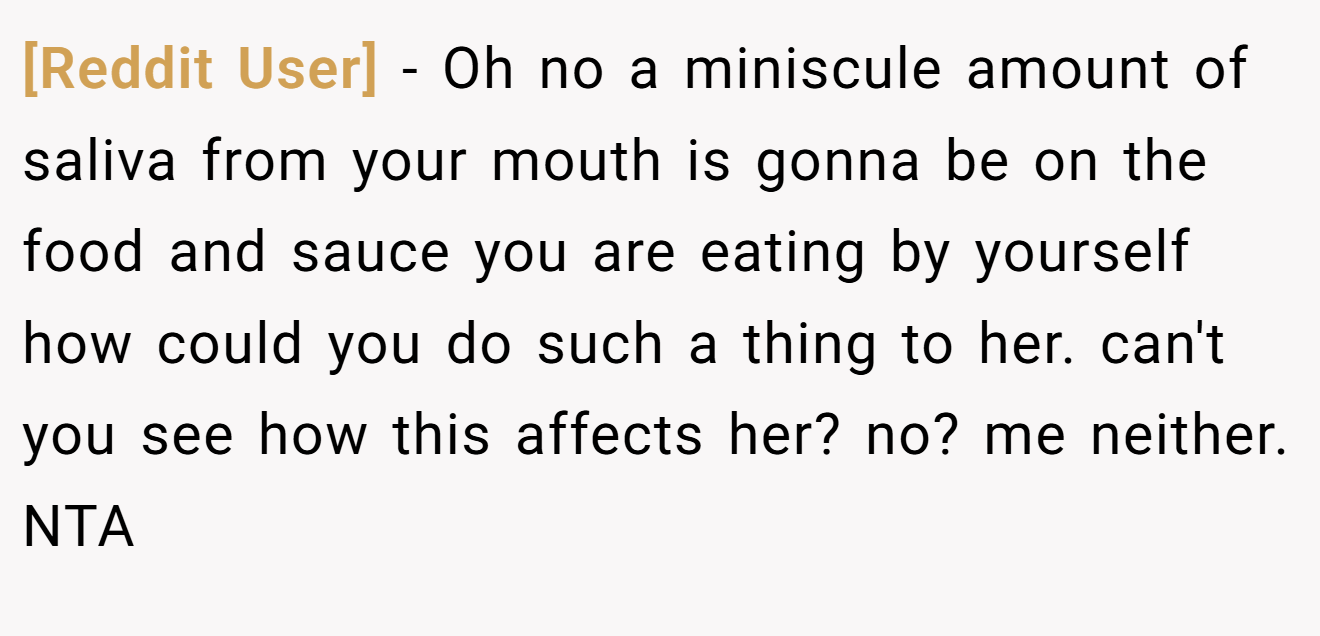 [Reddit User] - Oh no a miniscule amount of saliva from your mouth is gonna be on the food and sauce you are eating by yourself how could you do such a thing to her. can't you see how this affects her? no? me neither. NTA