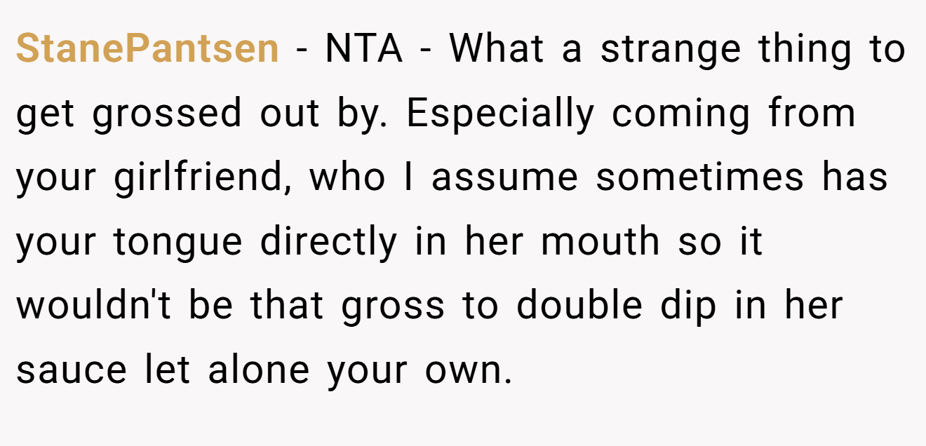 StanePantsen - NTA - What a strange thing to get grossed out by. Especially coming from your girlfriend, who I assume sometimes has your tongue directly in her mouth so it wouldn't be that gross to double dip in her sauce let alone your own.