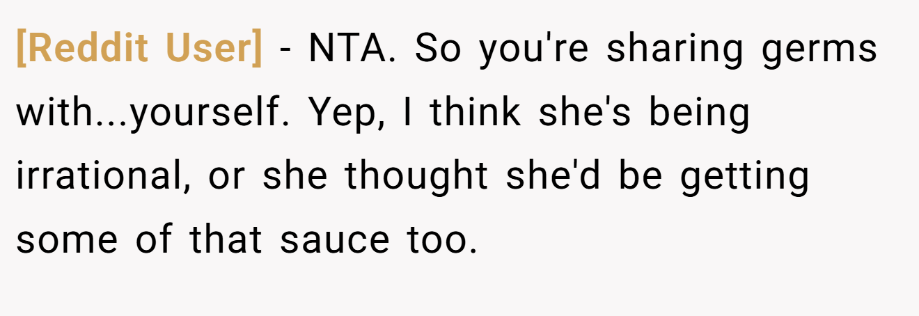 [Reddit User] - NTA. So you're sharing germs with...yourself. Yep, I think she's being irrational, or she thought she'd be getting some of that sauce too.