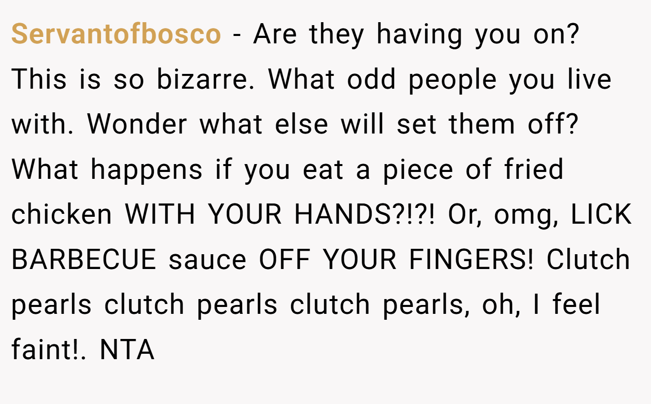 Servantofbosco - Are they having you on? This is so bizarre. What odd people you live with. Wonder what else will set them off? What happens if you eat a piece of fried chicken WITH YOUR HANDS?!?! Or, omg, LICK BARBECUE sauce OFF YOUR FINGERS! Clutch pearls clutch pearls clutch pearls, oh, I feel faint!. NTA