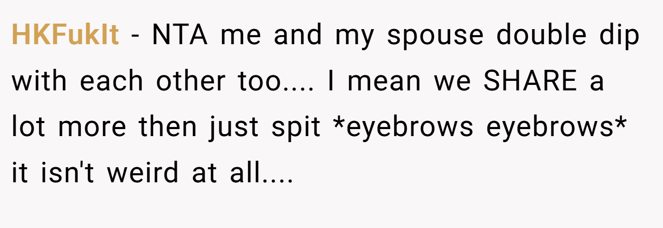 HKFukIt - NTA me and my spouse double dip with each other too.... I mean we SHARE a lot more then just spit *eyebrows eyebrows* it isn't weird at all....
