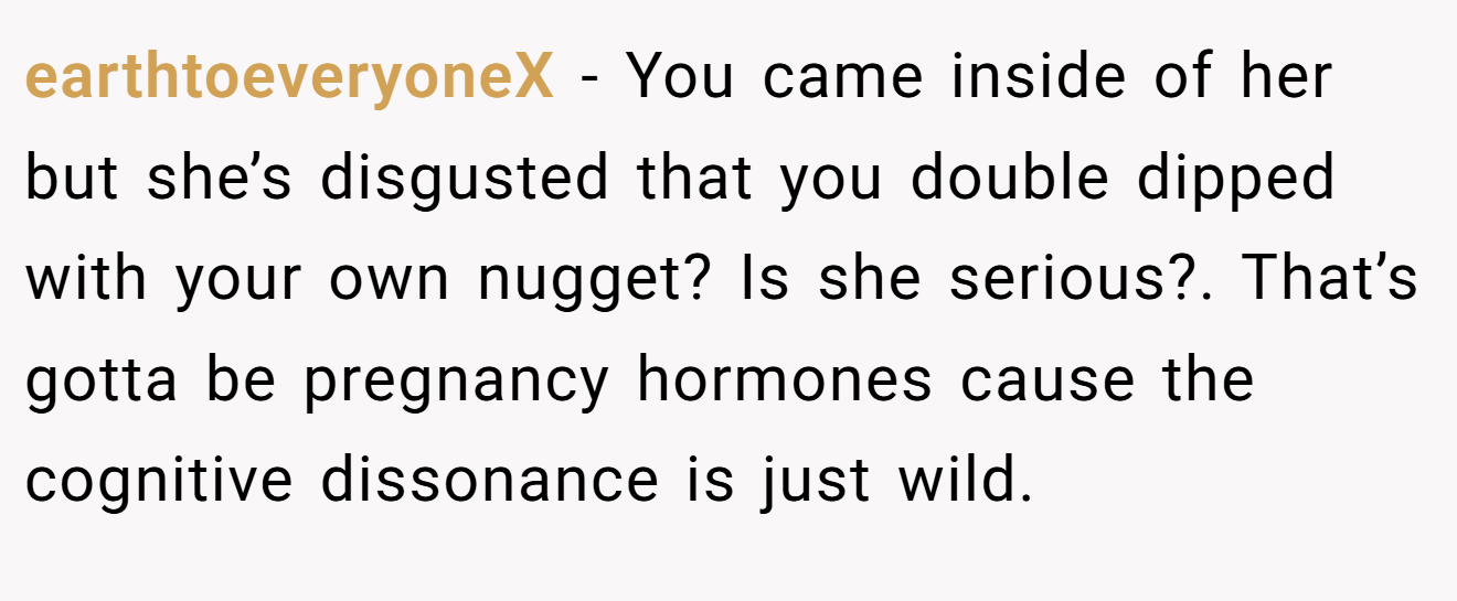 earthtoeveryoneX - You came inside of her but she’s disgusted that you double dipped with your own nugget? Is she serious?. That’s gotta be pregnancy hormones cause the cognitive dissonance is just wild.