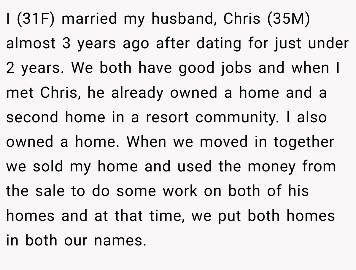 I (31F) married my husband, Chris (35M) almost 3 years ago after dating for just under 2 years. We both have good jobs and when I met Chris, he already owned a home and a second home in a resort community. I also owned a home. When we moved in together we sold my home and used the money from the sale to do some work on both of his homes and at that time, we put both homes in both our names.