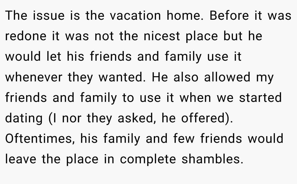 The issue is the vacation home. Before it was redone it was not the nicest place but he would let his friends and family use it whenever they wanted. He also allowed my friends and family to use it when we started dating (I nor they asked, he offered). Oftentimes, his family and few friends would leave the place in complete shambles.