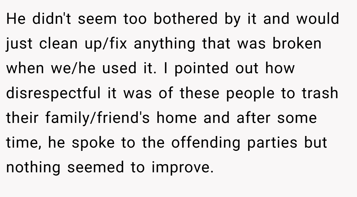 He didn't seem too bothered by it and would just clean up/fix anything that was broken when we/he used it. I pointed out how disrespectful it was of these people to trash their family/friend's home and after some time, he spoke to the offending parties but nothing seemed to improve.