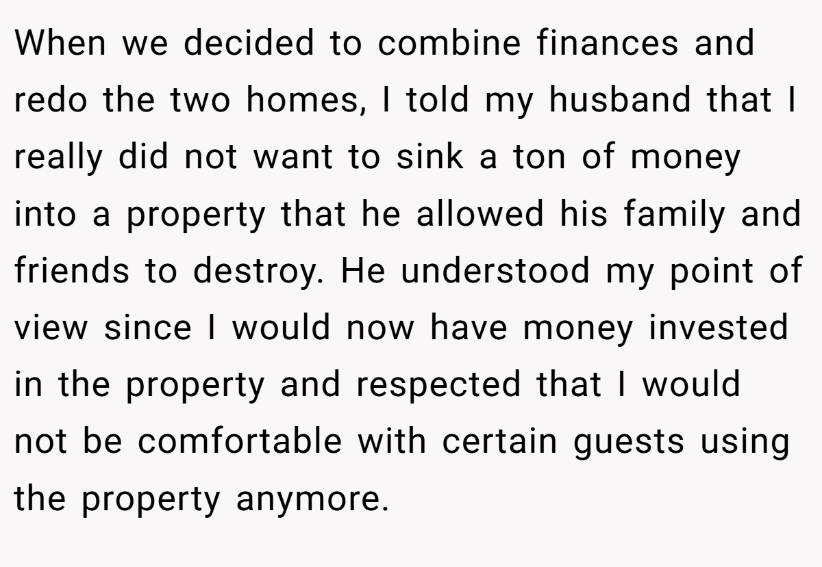 When we decided to combine finances and redo the two homes, I told my husband that I really did not want to sink a ton of money into a property that he allowed his family and friends to destroy. He understood my point of view since I would now have money invested in the property and respected that I would not be comfortable with certain guests using the property anymore.