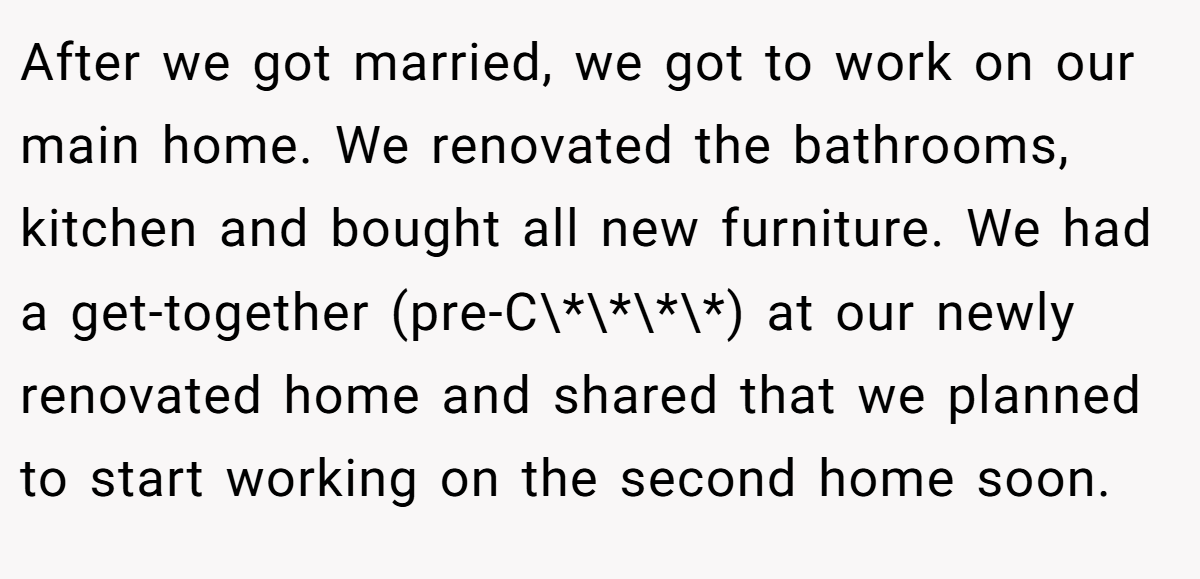 After we got married, we got to work on our main home. We renovated the bathrooms, kitchen and bought all new furniture. We had a get-together (pre-C\*\*\*\*) at our newly renovated home and shared that we planned to start working on the second home soon.
