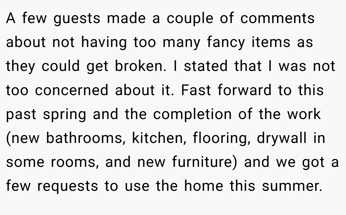 A few guests made a couple of comments about not having too many fancy items as they could get broken. I stated that I was not too concerned about it. Fast forward to this past spring and the completion of the work (new bathrooms, kitchen, flooring, drywall in some rooms, and new furniture) and we got a few requests to use the home this summer.