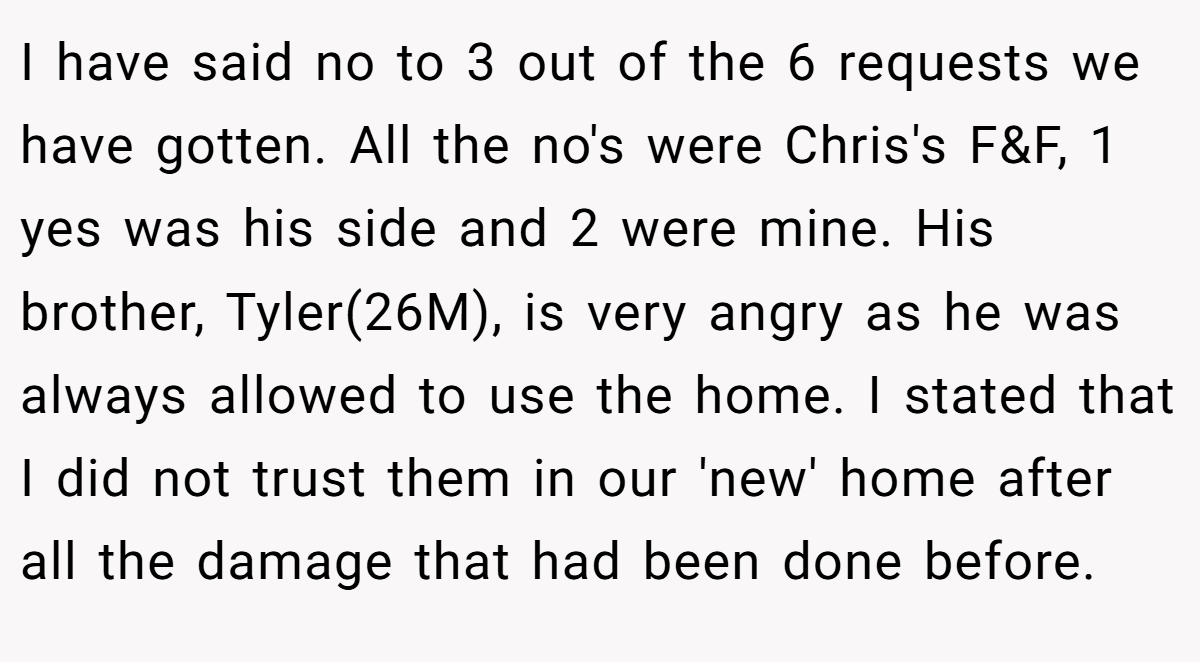 I have said no to 3 out of the 6 requests we have gotten. All the no's were Chris's F&F, 1 yes was his side and 2 were mine. His brother, Tyler(26M), is very angry as he was always allowed to use the home. I stated that I did not trust them in our 'new' home after all the damage that had been done before.