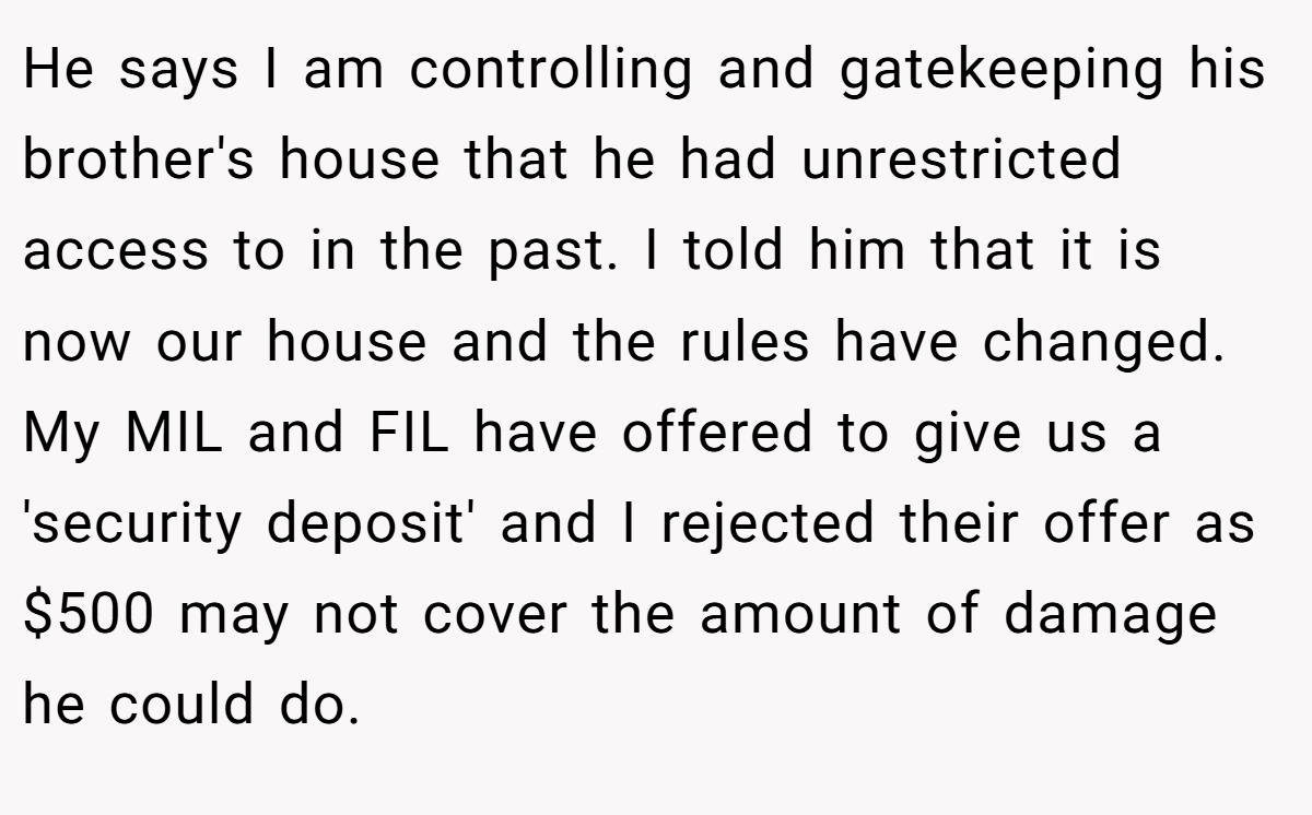 He says I am controlling and gatekeeping his brother's house that he had unrestricted access to in the past. I told him that it is now our house and the rules have changed. My MIL and FIL have offered to give us a 'security deposit' and I rejected their offer as $500 may not cover the amount of damage he could do.