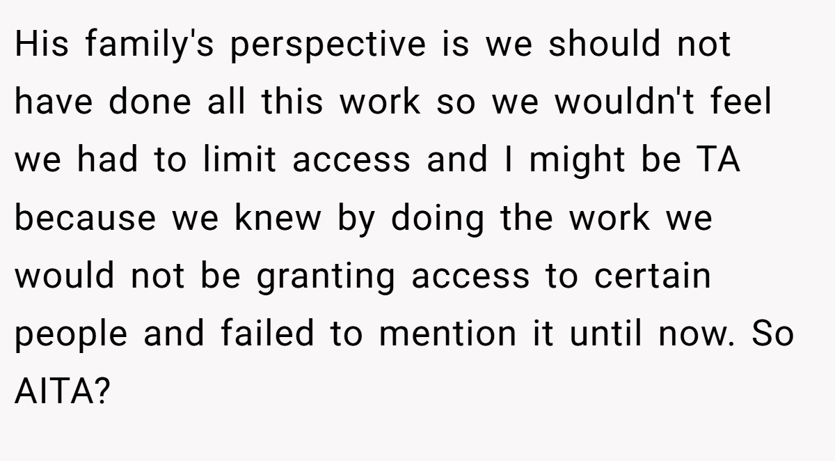 His family's perspective is we should not have done all this work so we wouldn't feel we had to limit access and I might be TA because we knew by doing the work we would not be granting access to certain people and failed to mention it until now. So AITA?
