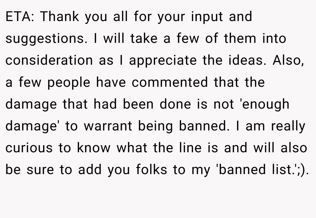 ETA: Thank you all for your input and suggestions. I will take a few of them into consideration as I appreciate the ideas. Also, a few people have commented that the damage that had been done is not 'enough damage' to warrant being banned. I am really curious to know what the line is and will also be sure to add you folks to my 'banned list.';). ​
