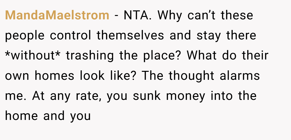 MandaMaelstrom - NTA. Why can’t these people control themselves and stay there *without* trashing the place? What do their own homes look like? The thought alarms me. At any rate, you sunk money into the home and you