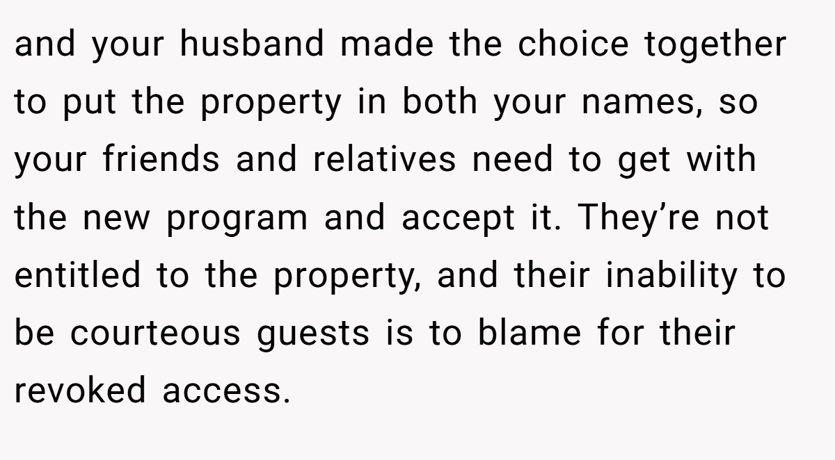 and your husband made the choice together to put the property in both your names, so your friends and relatives need to get with the new program and accept it. They’re not entitled to the property, and their inability to be courteous guests is to blame for their revoked access.