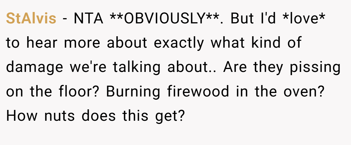 StAlvis - NTA **OBVIOUSLY**. But I'd *love* to hear more about exactly what kind of damage we're talking about.. Are they pissing on the floor? Burning firewood in the oven? How nuts does this get?