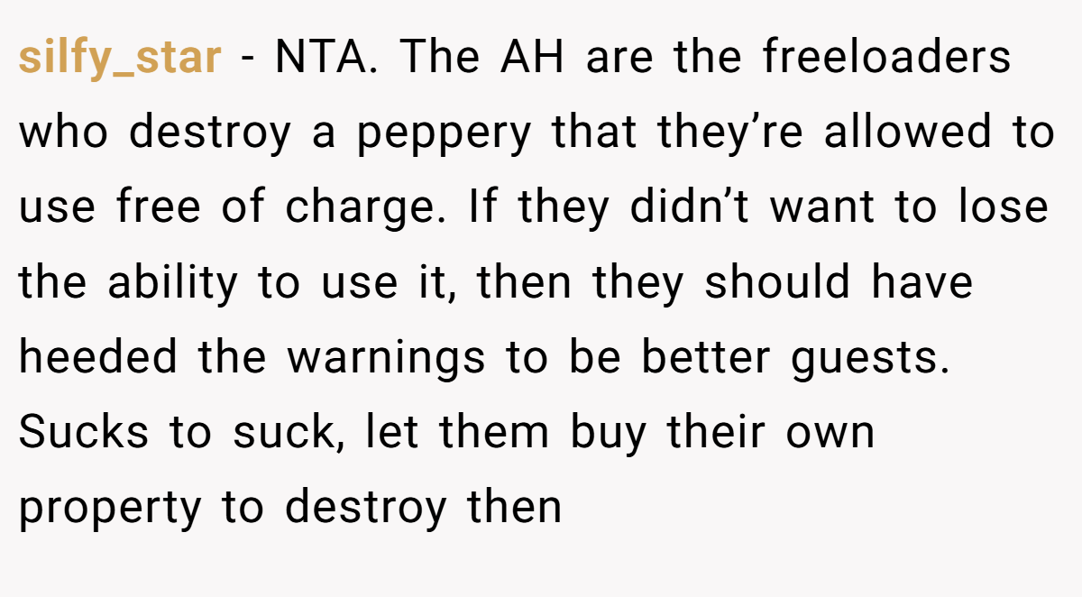 silfy_star - NTA. The AH are the freeloaders who destroy a peppery that they’re allowed to use free of charge. If they didn’t want to lose the ability to use it, then they should have heeded the warnings to be better guests. Sucks to suck, let them buy their own property to destroy then