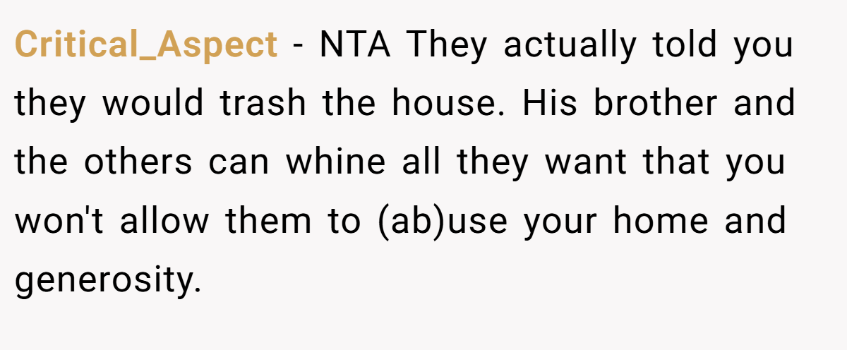 Critical_Aspect - NTA They actually told you they would trash the house. His brother and the others can whine all they want that you won't allow them to (ab)use your home and generosity.