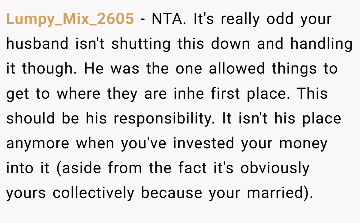 Lumpy_Mix_2605 - NTA. It's really odd your husband isn't shutting this down and handling it though. He was the one allowed things to get to where they are inhe first place. This should be his responsibility. It isn't his place anymore when you've invested your money into it (aside from the fact it's obviously yours collectively because your married).