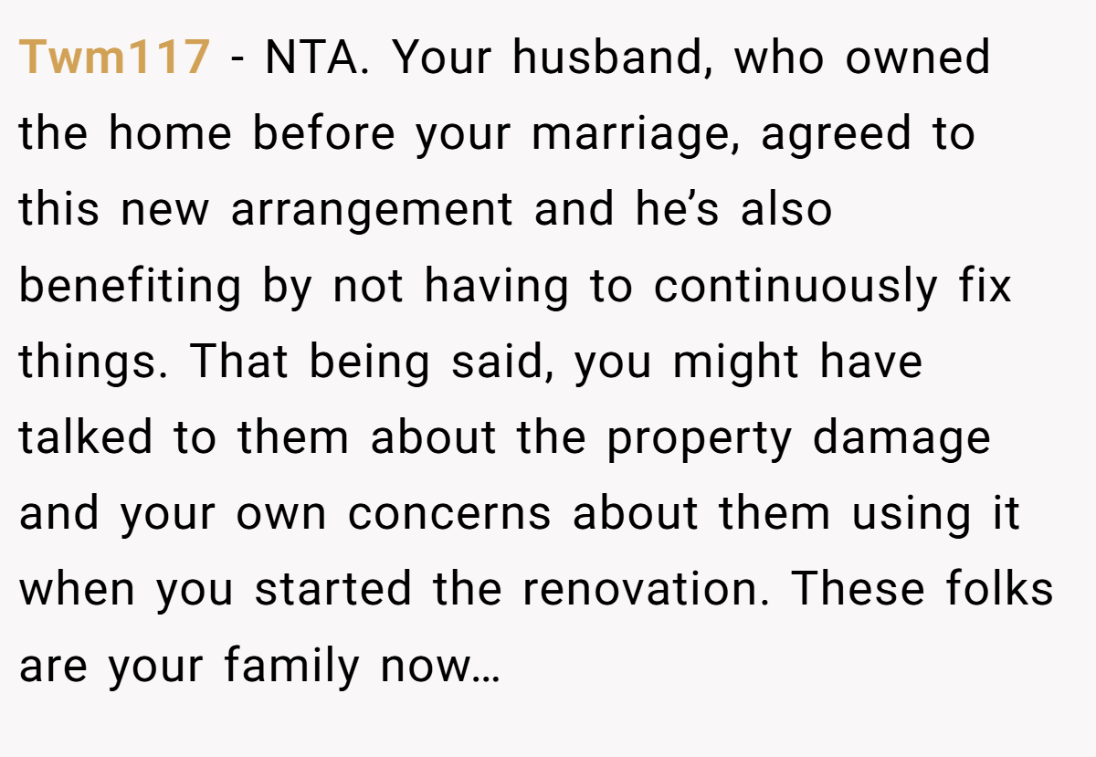 Twm117 - NTA. Your husband, who owned the home before your marriage, agreed to this new arrangement and he’s also benefiting by not having to continuously fix things. That being said, you might have talked to them about the property damage and your own concerns about them using it when you started the renovation. These folks are your family now…