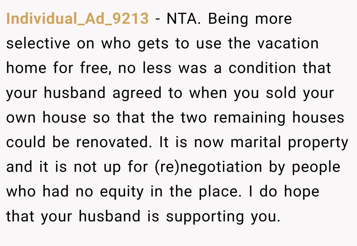 Individual_Ad_9213 - NTA. Being more selective on who gets to use the vacation home for free, no less was a condition that your husband agreed to when you sold your own house so that the two remaining houses could be renovated. It is now marital property and it is not up for (re)negotiation by people who had no equity in the place. I do hope that your husband is supporting you.