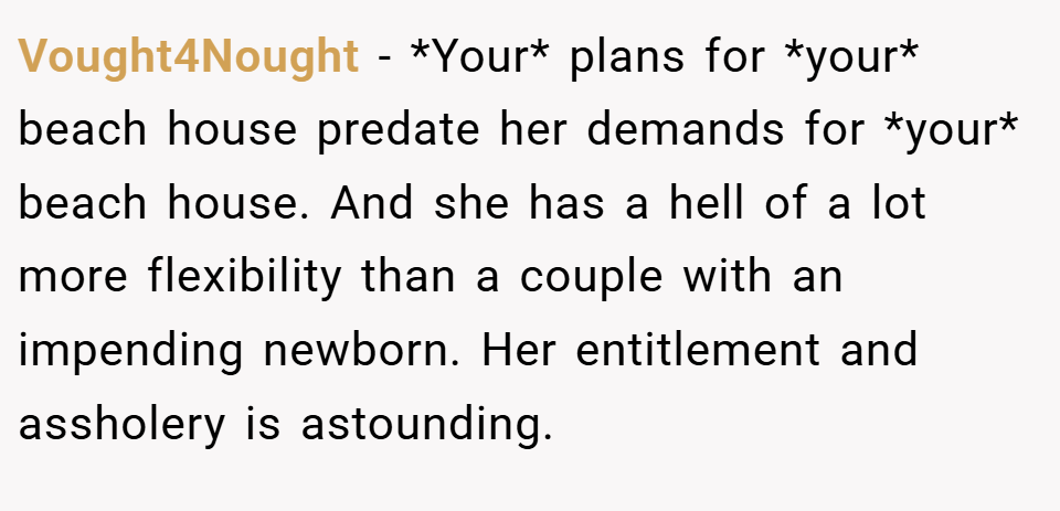 Vought4Nought − *Your* plans for *your* beach house predate her demands for *your* beach house. And she has a hell of a lot more flexibility than a couple with an impending newborn. Her entitlement and assholery is astounding.