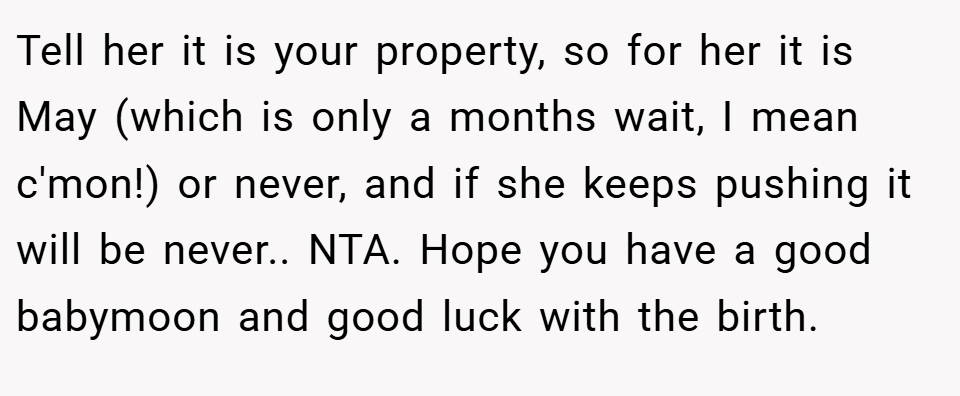 Tell her it is your property, so for her it is May (which is only a months wait, I mean c'mon!) or never, and if she keeps pushing it will be never.. NTA. Hope you have a good babymoon and good luck with the birth.