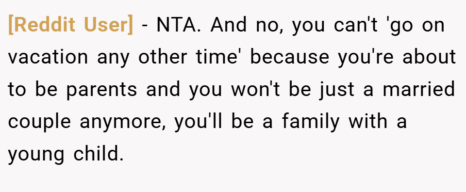 [Reddit User] − NTA. And no, you can't 'go on vacation any other time' because you're about to be parents and you won't be just a married couple anymore, you'll be a family with a young child.