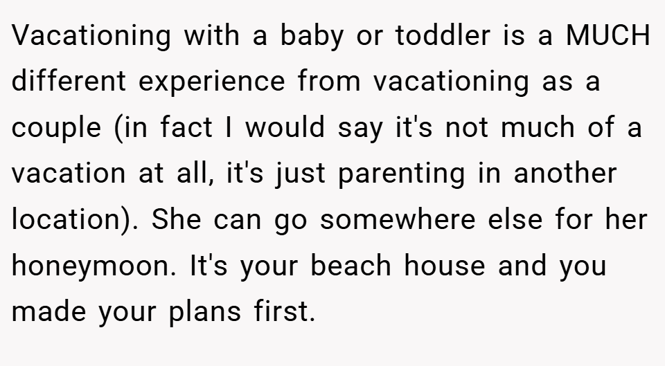 Vacationing with a baby or toddler is a MUCH different experience from vacationing as a couple (in fact I would say it's not much of a vacation at all, it's just parenting in another location). She can go somewhere else for her honeymoon. It's your beach house and you made your plans first.
