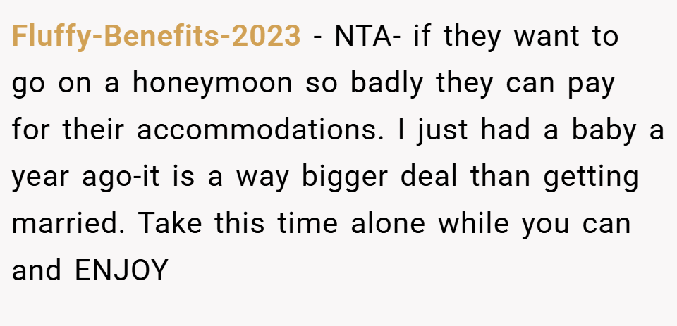 Fluffy-Benefits-2023 − NTA- if they want to go on a honeymoon so badly they can pay for their accommodations. I just had a baby a year ago-it is a way bigger deal than getting married. Take this time alone while you can and ENJOY