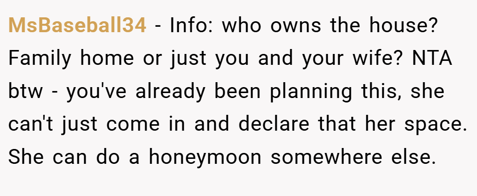 MsBaseball34 − Info: who owns the house? Family home or just you and your wife? NTA btw - you've already been planning this, she can't just come in and declare that her space. She can do a honeymoon somewhere else.