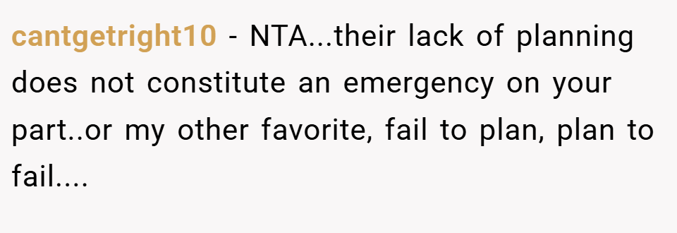 cantgetright10 − NTA...their lack of planning does not constitute an emergency on your part..or my other favorite, fail to plan, plan to fail....