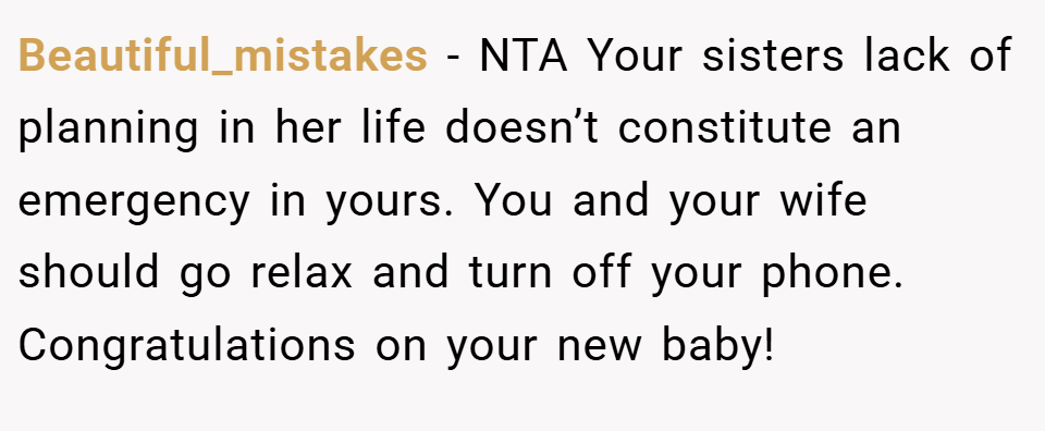 Beautiful_mistakes − NTA Your sisters lack of planning in her life doesn’t constitute an emergency in yours. You and your wife should go relax and turn off your phone. Congratulations on your new baby!