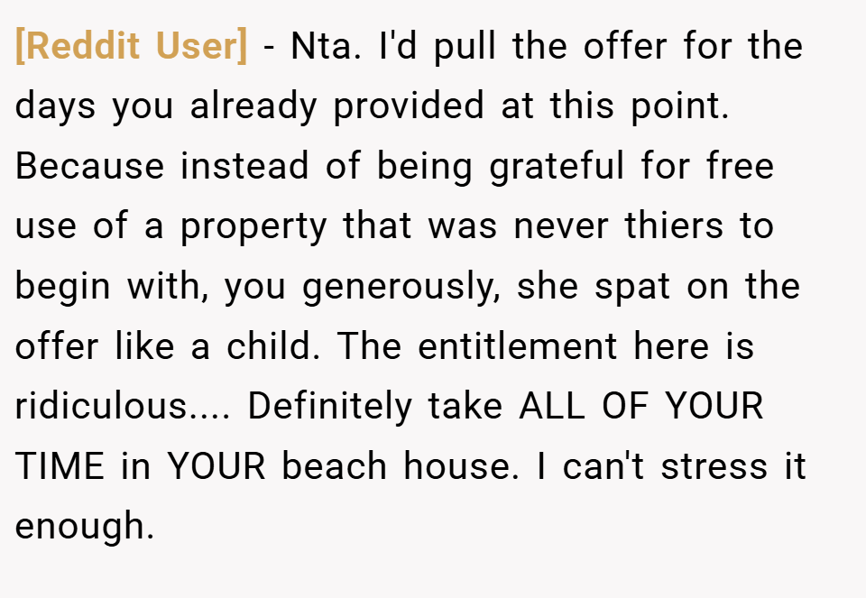 [Reddit User] − Nta. I'd pull the offer for the days you already provided at this point. Because instead of being grateful for free use of a property that was never thiers to begin with, you generously, she spat on the offer like a child. The entitlement here is ridiculous.... Definitely take ALL OF YOUR TIME in YOUR beach house. I can't stress it enough.