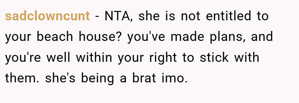 sadclowncunt − NTA, she is not entitled to your beach house? you've made plans, and you're well within your right to stick with them. she's being a brat imo.
