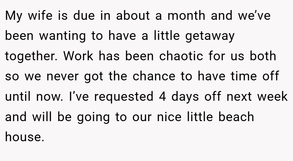My wife is due in about a month and we’ve been wanting to have a little getaway together. Work has been chaotic for us both so we never got the chance to have time off until now. I’ve requested 4 days off next week and will be going to our nice little beach house.